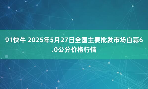 91快牛 2025年5月27日全国主要批发市场白蒜6.0公分价格行情
