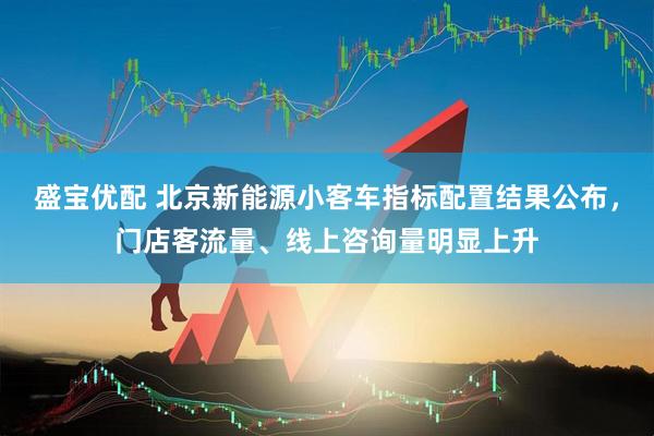 盛宝优配 北京新能源小客车指标配置结果公布，门店客流量、线上咨询量明显上升