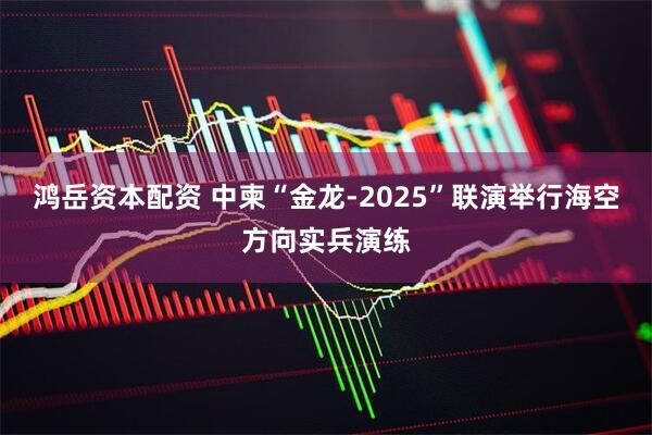 鸿岳资本配资 中柬“金龙-2025”联演举行海空方向实兵演练