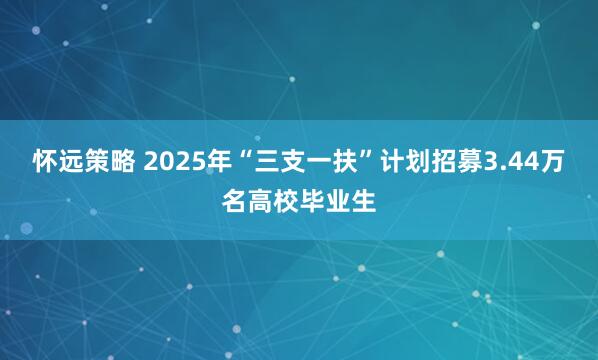 怀远策略 2025年“三支一扶”计划招募3.44万名高校毕业生