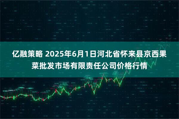 亿融策略 2025年6月1日河北省怀来县京西果菜批发市场有限责任公司价格行情