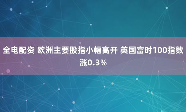 全电配资 欧洲主要股指小幅高开 英国富时100指数涨0.3%