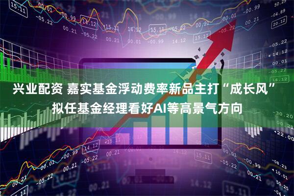 兴业配资 嘉实基金浮动费率新品主打“成长风” 拟任基金经理看好AI等高景气方向