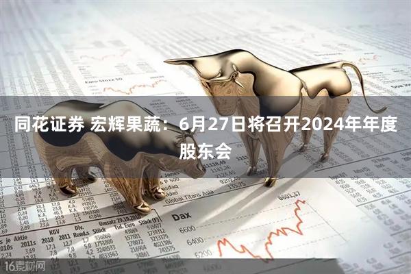 同花证券 宏辉果蔬：6月27日将召开2024年年度股东会
