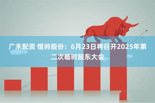 广禾配资 恒帅股份：6月23日将召开2025年第二次临时股东大会