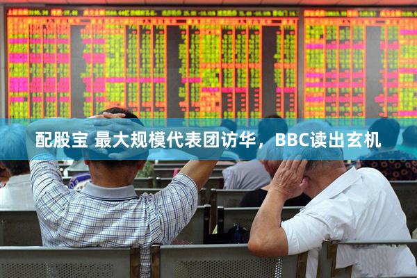 配股宝 最大规模代表团访华，BBC读出玄机