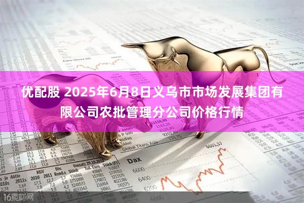 优配股 2025年6月8日义乌市市场发展集团有限公司农批管理分公司价格行情