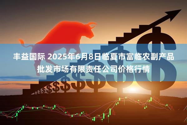 丰益国际 2025年6月8日临夏市富临农副产品批发市场有限责任公司价格行情