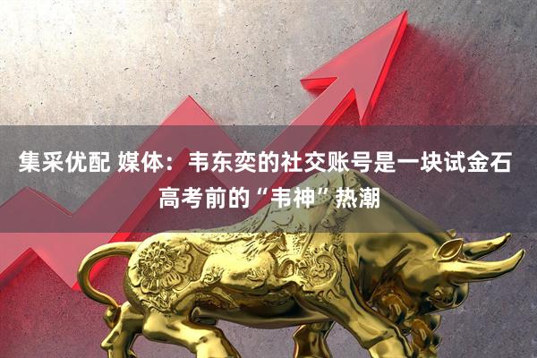 集采优配 媒体：韦东奕的社交账号是一块试金石 高考前的“韦神”热潮