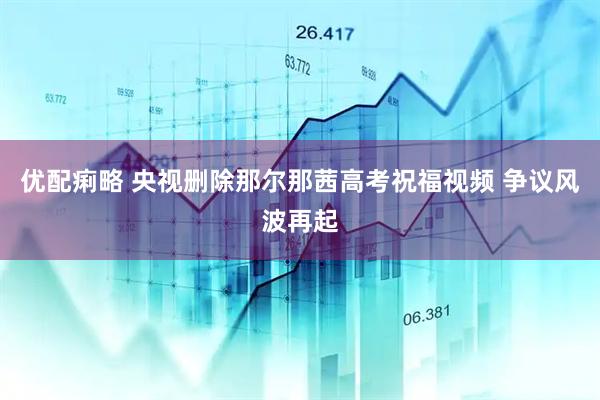 优配痢略 央视删除那尔那茜高考祝福视频 争议风波再起