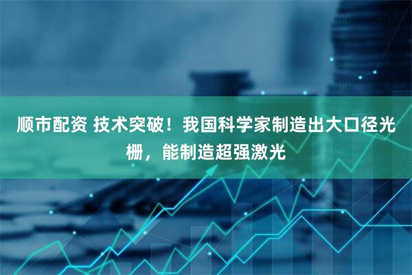 顺市配资 技术突破！我国科学家制造出大口径光栅，能制造超强激光