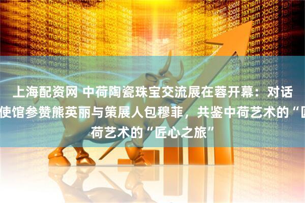上海配资网 中荷陶瓷珠宝交流展在蓉开幕：对话荷兰驻华使馆参赞熊英丽与策展人包穆菲，共鉴中荷艺术的“匠心之旅”