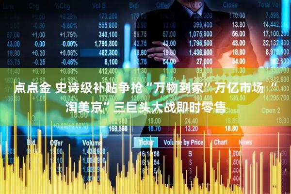 点点金 史诗级补贴争抢“万物到家”万亿市场 “淘美京”三巨头大战即时零售