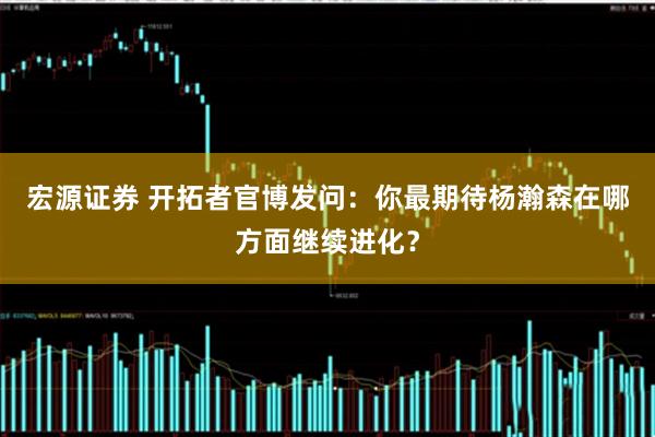 宏源证券 开拓者官博发问：你最期待杨瀚森在哪方面继续进化？