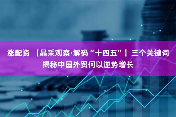 涨配资 【晶采观察·解码“十四五”】三个关键词揭秘中国外贸何以逆势增长