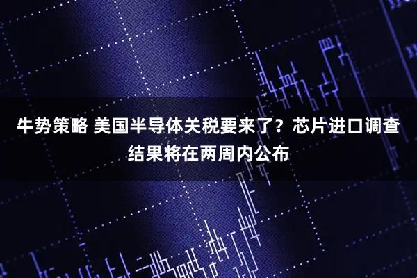 牛势策略 美国半导体关税要来了？芯片进口调查结果将在两周内公布