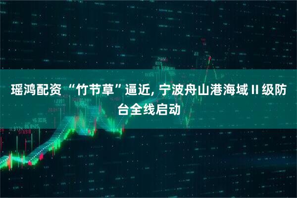 瑶鸿配资 “竹节草”逼近, 宁波舟山港海域Ⅱ级防台全线启动