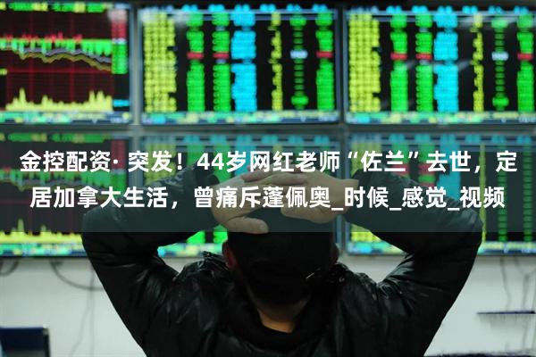金控配资· 突发！44岁网红老师“佐兰”去世，定居加拿大生活，曾痛斥蓬佩奥_时候_感觉_视频