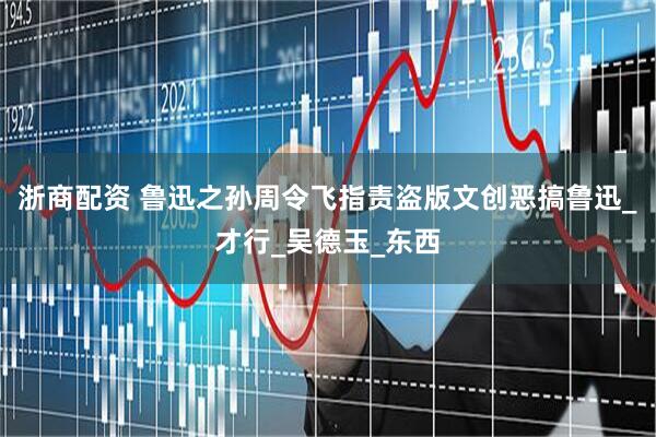 浙商配资 鲁迅之孙周令飞指责盗版文创恶搞鲁迅_才行_吴德玉_东西