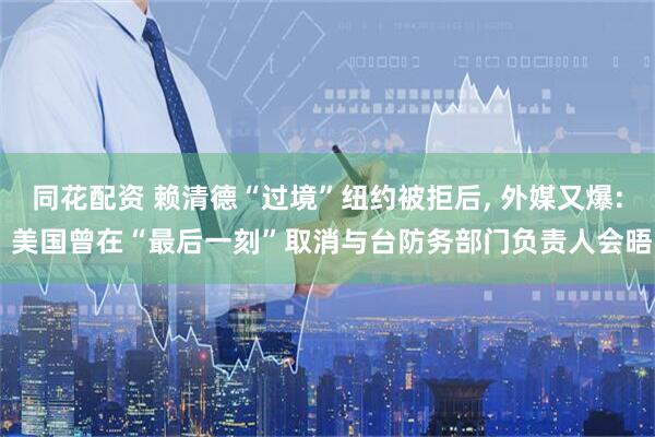 同花配资 赖清德“过境”纽约被拒后, 外媒又爆: 美国曾在“最后一刻”取消与台防务部门负责人会晤