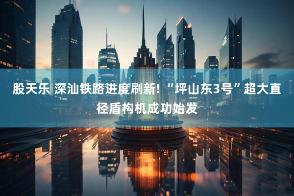 股天乐 深汕铁路进度刷新! “坪山东3号”超大直径盾构机成功始发