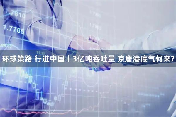 环球策路 行进中国丨3亿吨吞吐量 京唐港底气何来?