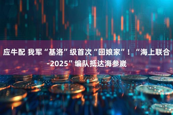 应牛配 我军“基洛”级首次“回娘家”！“海上联合-2025”编队抵达海参崴