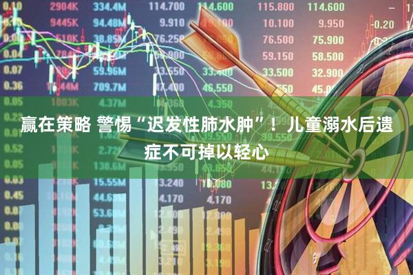 赢在策略 警惕“迟发性肺水肿”！儿童溺水后遗症不可掉以轻心