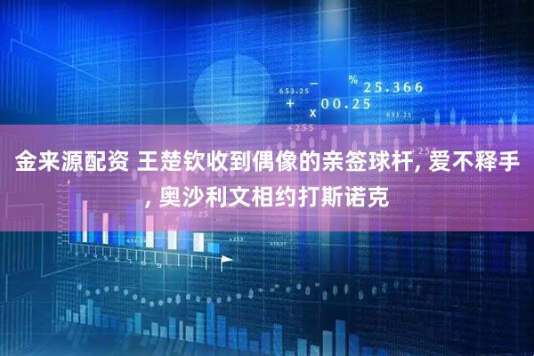 金来源配资 王楚钦收到偶像的亲签球杆, 爱不释手, 奥沙利文相约打斯诺克