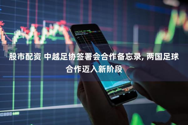 股市配资 中越足协签署会合作备忘录, 两国足球合作迈入新阶段