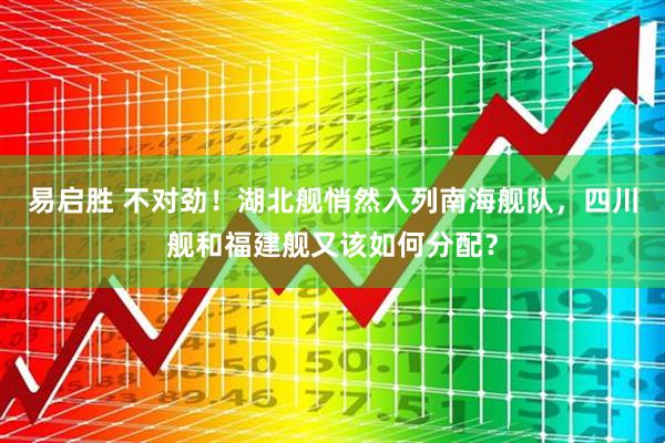 易启胜 不对劲！湖北舰悄然入列南海舰队，四川舰和福建舰又该如何分配？