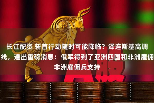 长江配资 斩首行动随时可能降临？泽连斯基高调亮相前线，道出重磅消息：俄军得到了亚洲四国和非洲雇佣兵支持