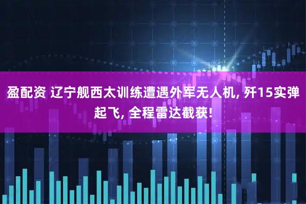 盈配资 辽宁舰西太训练遭遇外军无人机, 歼15实弹起飞, 全程雷达截获!