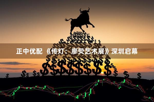正中优配 《传灯：廖荧艺术展》深圳启幕