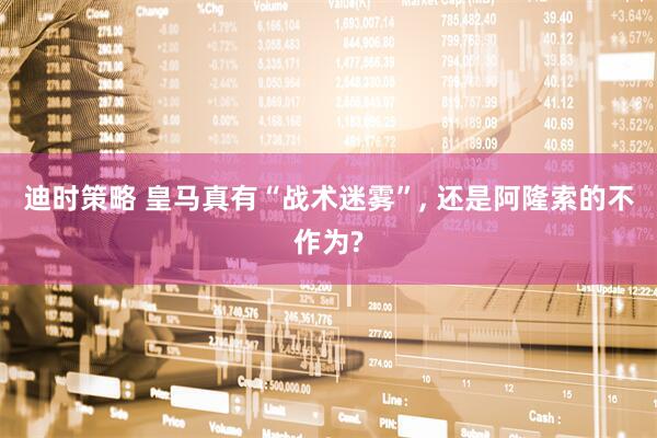 迪时策略 皇马真有“战术迷雾”, 还是阿隆索的不作为?