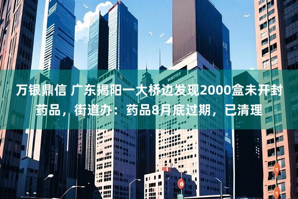 万银鼎信 广东揭阳一大桥边发现2000盒未开封药品，街道办：药品8月底过期，已清理