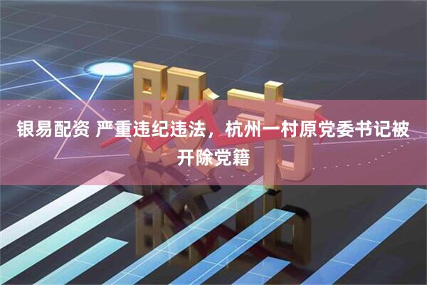 银易配资 严重违纪违法，杭州一村原党委书记被开除党籍