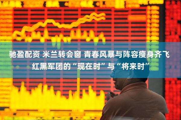 驰盈配资 米兰转会窗 青春风暴与阵容瘦身齐飞 红黑军团的“现在时”与“将来时”