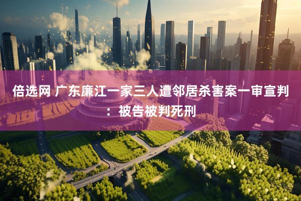 倍选网 广东廉江一家三人遭邻居杀害案一审宣判：被告被判死刑