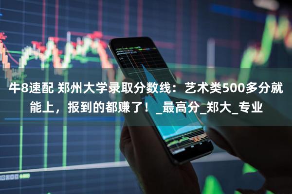 牛8速配 郑州大学录取分数线：艺术类500多分就能上，报到的都赚了！_最高分_郑大_专业