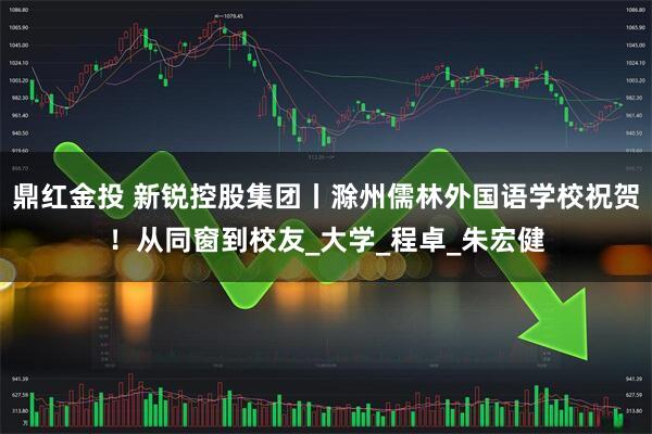 鼎红金投 新锐控股集团丨滁州儒林外国语学校祝贺！从同窗到校友_大学_程卓_朱宏健