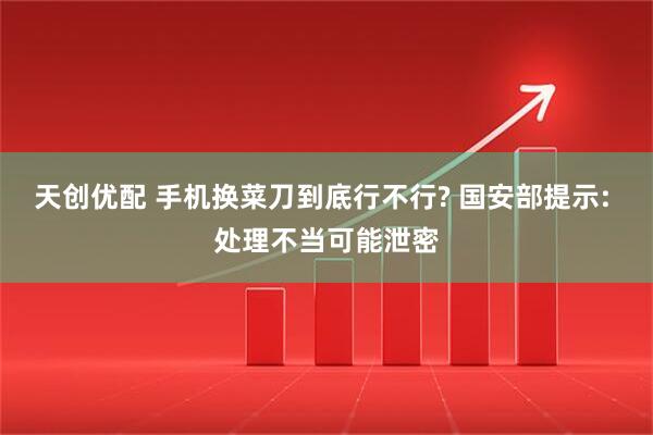 天创优配 手机换菜刀到底行不行? 国安部提示: 处理不当可能泄密