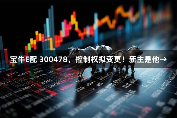 宝牛E配 300478，控制权拟变更！新主是他→