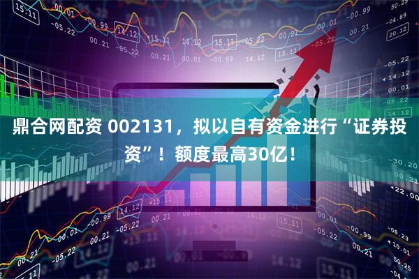 鼎合网配资 002131，拟以自有资金进行“证券投资”！额度最高30亿！