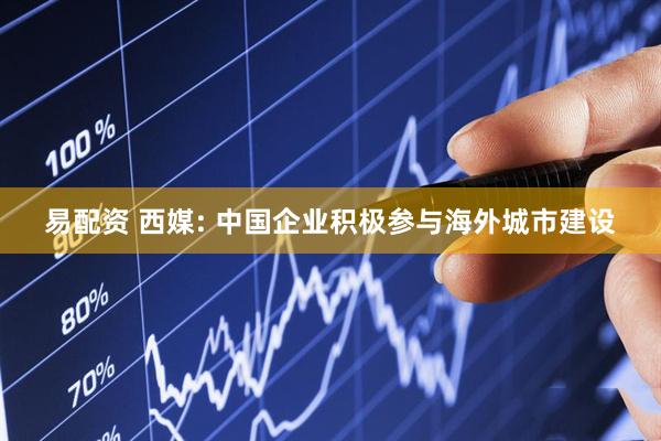 易配资 西媒: 中国企业积极参与海外城市建设