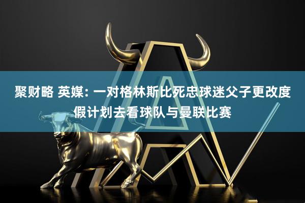 聚财略 英媒: 一对格林斯比死忠球迷父子更改度假计划去看球队与曼联比赛