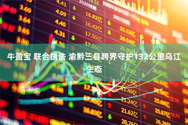 牛盈宝 联合执法 渝黔三县跨界守护132公里乌江生态