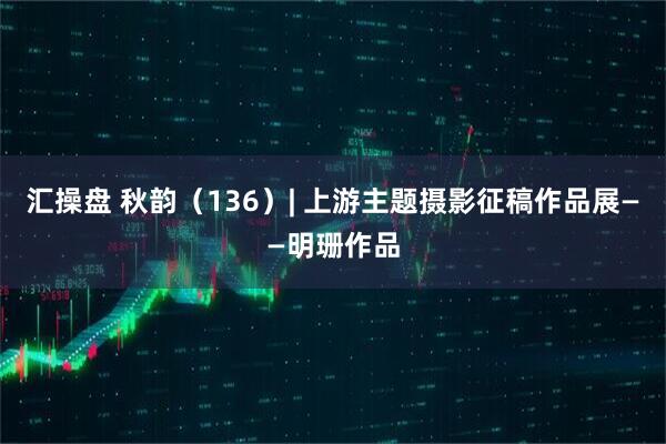汇操盘 秋韵（136）| 上游主题摄影征稿作品展——明珊作品