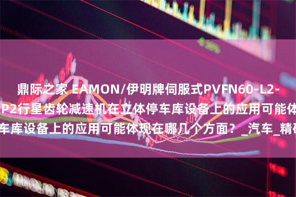 鼎际之家 EAMON/伊明牌伺服式PVFN60-L2-20-P1 FABR090-5-L1-P2行星齿轮减速机在立体停车库设备上的应用可能体现在哪几个方面？_汽车_精确定位_技术
