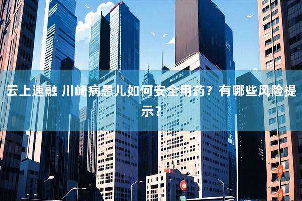云上速融 川崎病患儿如何安全用药？有哪些风险提示？